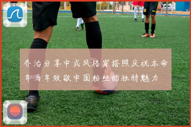 乔治分享中式风格穿搭照庆祝本命年马年致敬中国粉丝的独特魅力
